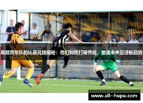 英超青年队的比赛风格揭秘:他们如何打破传统,塑造未来足球新趋势 英超青年队的比赛风格揭秘:他们如何打破传统,塑造未来足球新趋势