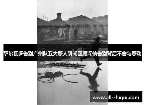 萨尔瓦多告别广州队五大感人瞬间回顾深情告别背后不舍与感动 萨尔瓦多告别广州队五大感人瞬间回顾深情告别背后不舍与感动