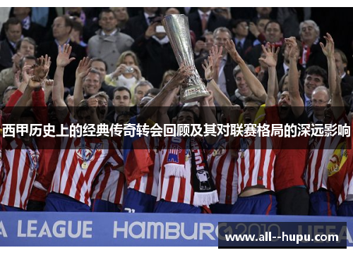 西甲历史上的经典传奇转会回顾及其对联赛格局的深远影响 西甲历史上的经典传奇转会回顾及其对联赛格局的深远影响