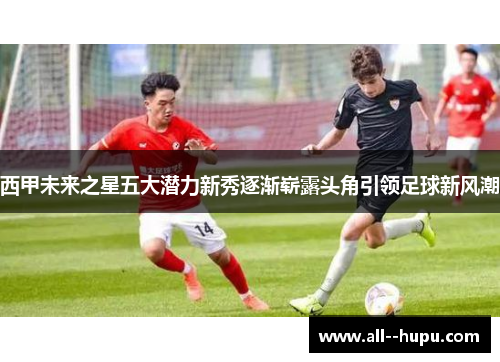 西甲未来之星五大潜力新秀逐渐崭露头角引领足球新风潮 西甲未来之星五大潜力新秀逐渐崭露头角引领足球新风潮