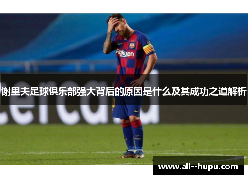 谢里夫足球俱乐部强大背后的原因是什么及其成功之道解析 谢里夫足球俱乐部强大背后的原因是什么及其成功之道解析