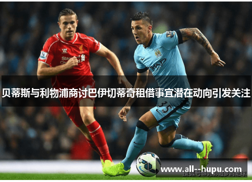 贝蒂斯与利物浦商讨巴伊切蒂奇租借事宜潜在动向引发关注 贝蒂斯与利物浦商讨巴伊切蒂奇租借事宜潜在动向引发关注