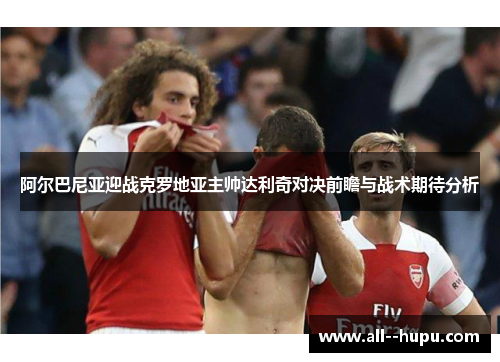 阿尔巴尼亚迎战克罗地亚主帅达利奇对决前瞻与战术期待分析