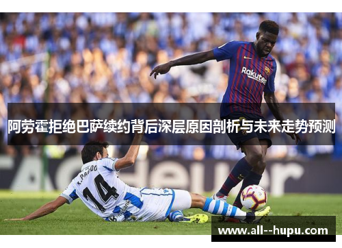 阿劳霍拒绝巴萨续约背后深层原因剖析与未来走势预测
