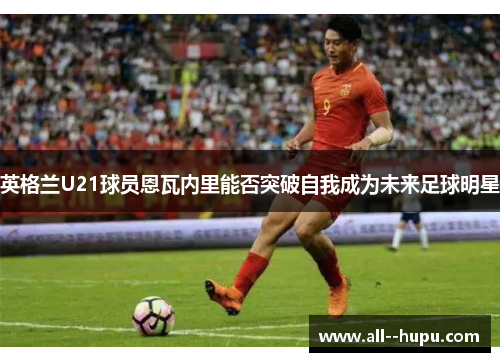 英格兰U21球员恩瓦内里能否突破自我成为未来足球明星 英格兰U21球员恩瓦内里能否突破自我成为未来足球明星