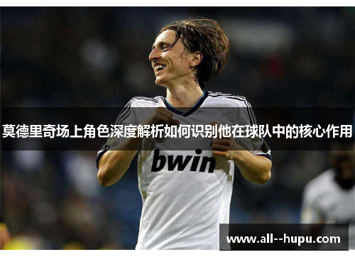 莫德里奇场上角色深度解析如何识别他在球队中的核心作用 莫德里奇场上角色深度解析如何识别他在球队中的核心作用