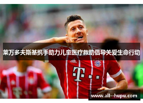 莱万多夫斯基携手助力儿童医疗救助倡导关爱生命行动