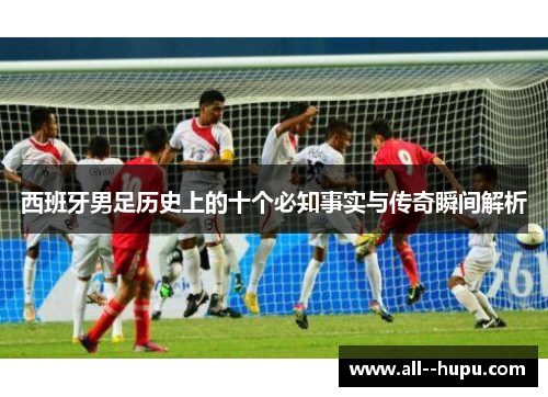 西班牙男足历史上的十个必知事实与传奇瞬间解析