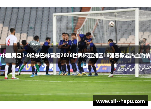 中国男足1-0绝杀巴林晋级2026世界杯亚洲区18强赛掀起热血激情