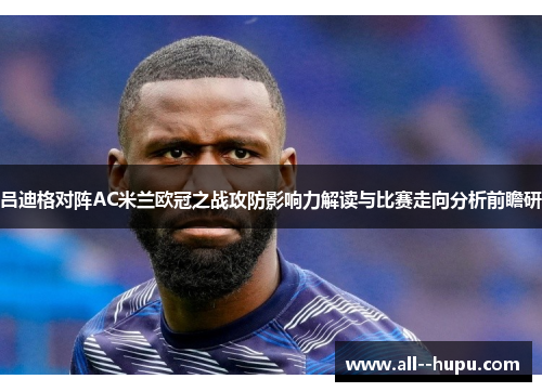 吕迪格对阵AC米兰欧冠之战攻防影响力解读与比赛走向分析前瞻研 吕迪格对阵AC米兰欧冠之战攻防影响力解读与比赛走向分析前瞻研