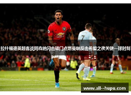 拉什福德英超客战阿森纳闪击破门点燃曼联反击希望之夜关键一球时刻