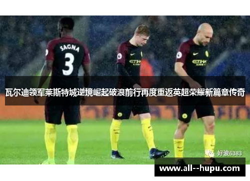 瓦尔迪领军莱斯特城逆境崛起破浪前行再度重返英超荣耀新篇章传奇