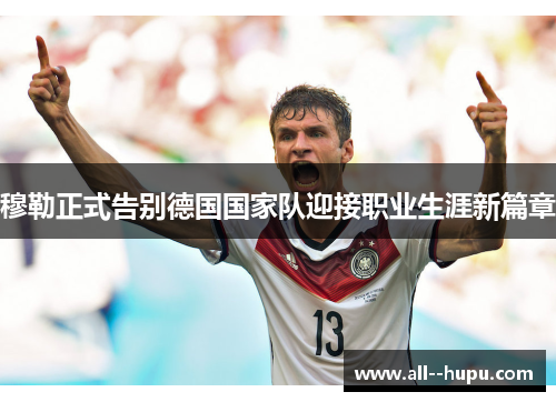 穆勒正式告别德国国家队迎接职业生涯新篇章