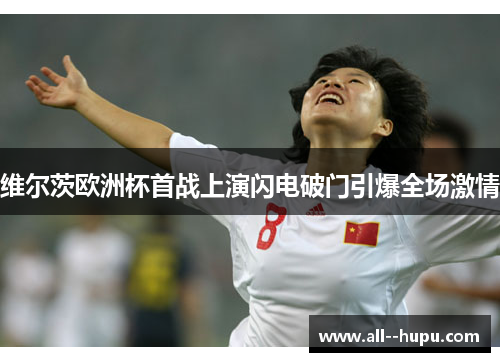 维尔茨欧洲杯首战上演闪电破门引爆全场激情