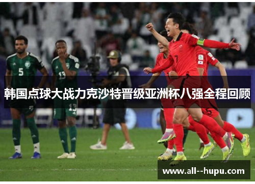 韩国点球大战力克沙特晋级亚洲杯八强全程回顾 韩国点球大战力克沙特晋级亚洲杯八强全程回顾